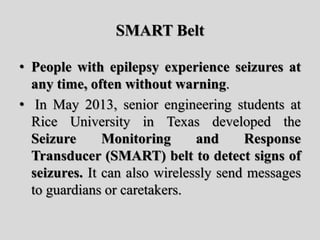 SMART Belt
• People with epilepsy experience seizures at
any time, often without warning.
• In May 2013, senior engineering students at
Rice University in Texas developed the
Seizure Monitoring and Response
Transducer (SMART) belt to detect signs of
seizures. It can also wirelessly send messages
to guardians or caretakers.
 