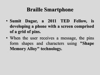 Braille Smartphone
• Sumit Dagar, a 2011 TED Fellow, is
developing a phone with a screen comprised
of a grid of pins.
• When the user receives a message, the pins
form shapes and characters using "Shape
Memory Alloy" technology.
 