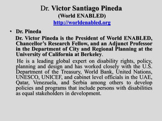 Dr. Victor Santiago Pineda
(World ENABLED)
http://worldenabled.org
• Dr. Pineda
Dr. Victor Pineda is the President of World ENABLED,
Chancellor’s Research Fellow, and an Adjunct Professor
in the Department of City and Regional Planning at the
University of California at Berkeley.
He is a leading global expert on disability rights, policy,
planning and design and has worked closely with the U.S.
Department of the Treasury, World Bank, United Nations,
UNESCO, UNICEF, and cabinet level officials in the UAE,
Qatar, Venezuela, and Serbia among others to develop
policies and programs that include persons with disabilities
as equal stakeholders in development.
 