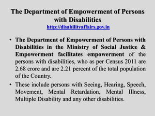 The Department of Empowerment of Persons
with Disabilities
http://disabilityaffairs.gov.in
• The Department of Empowerment of Persons with
Disabilities in the Ministry of Social Justice &
Empowerment facilitates empowerment of the
persons with disabilities, who as per Census 2011 are
2.68 crore and are 2.21 percent of the total population
of the Country.
• These include persons with Seeing, Hearing, Speech,
Movement, Mental Retardation, Mental Illness,
Multiple Disability and any other disabilities.
 
