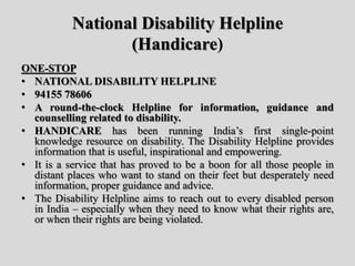 National Disability Helpline
(Handicare)
ONE-STOP
• NATIONAL DISABILITY HELPLINE
• 94155 78606
• A round-the-clock Helpline for information, guidance and
counselling related to disability.
• HANDICARE has been running India’s first single-point
knowledge resource on disability. The Disability Helpline provides
information that is useful, inspirational and empowering.
• It is a service that has proved to be a boon for all those people in
distant places who want to stand on their feet but desperately need
information, proper guidance and advice.
• The Disability Helpline aims to reach out to every disabled person
in India – especially when they need to know what their rights are,
or when their rights are being violated.
 