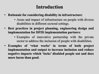 • Rationale for considering disability in infrastructure:
• Areas and impact of infrastructure on people with diverse
disabilities in different sectoral settings.
• Best practices in project planning, engineering design and
implementation for DFID implementation partners:
• Examples of innovative partnership with the private
sector to address the inclusion of people with disabilities.
• Examples of ‘what works’ in terms of both project
implementation and output to increase inclusion and reduce
negative impacts which ‘locks’ disabled people out and does
more harm than good.
Introduction
 