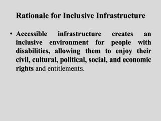 Rationale for Inclusive Infrastructure
• Accessible infrastructure creates an
inclusive environment for people with
disabilities, allowing them to enjoy their
civil, cultural, political, social, and economic
rights and entitlements.
 