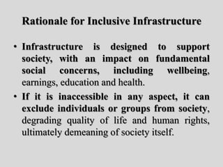 Rationale for Inclusive Infrastructure
• Infrastructure is designed to support
society, with an impact on fundamental
social concerns, including wellbeing,
earnings, education and health.
• If it is inaccessible in any aspect, it can
exclude individuals or groups from society,
degrading quality of life and human rights,
ultimately demeaning of society itself.
 