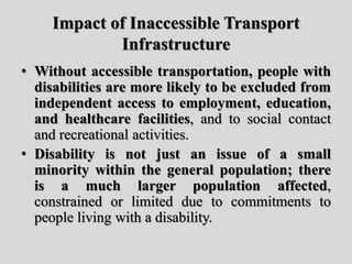 Impact of Inaccessible Transport
Infrastructure
• Without accessible transportation, people with
disabilities are more likely to be excluded from
independent access to employment, education,
and healthcare facilities, and to social contact
and recreational activities.
• Disability is not just an issue of a small
minority within the general population; there
is a much larger population affected,
constrained or limited due to commitments to
people living with a disability.
 