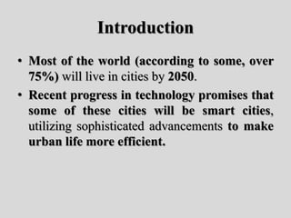Introduction
• Most of the world (according to some, over
75%) will live in cities by 2050.
• Recent progress in technology promises that
some of these cities will be smart cities,
utilizing sophisticated advancements to make
urban life more efficient.
 