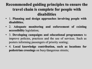 Recommended guiding principles to ensure the
travel chain is complete for people with
disabilities
• 1. Planning and design approaches involving people with
disabilities;
• 2. Adequate monitoring and enforcement of existing
accessibility legislation;
• 3. Developing campaigns and educational programmes to
improve policies, practices and the use of services. Such as
posters informing passengers of priority seating;
• 4. Local knowledge contribution, such as locations for
pedestrian crossings on busy/dangerous streets;
 