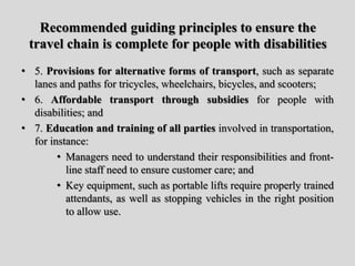Recommended guiding principles to ensure the
travel chain is complete for people with disabilities
• 5. Provisions for alternative forms of transport, such as separate
lanes and paths for tricycles, wheelchairs, bicycles, and scooters;
• 6. Affordable transport through subsidies for people with
disabilities; and
• 7. Education and training of all parties involved in transportation,
for instance:
• Managers need to understand their responsibilities and front-
line staff need to ensure customer care; and
• Key equipment, such as portable lifts require properly trained
attendants, as well as stopping vehicles in the right position
to allow use.
 