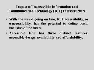 Impact of Inaccessible Information and
Communication Technology (ICT) Infrastructure
• With the world going on line, ICT accessibility, or
e-accessibility, has the potential to define social
inclusion of the future.
• Accessible ICT has three distinct features:
accessible design, availability and affordability.
 
