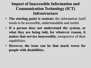 Impact of Inaccessible Information and
Communication Technology (ICT)
Infrastructure
• The starting point is content; the information itself
needs to be accessible, understandable and useful.
• If a person does not understand the system, or
what they are being told, for whatever reason, it
makes that service inaccessible, irrespective of their
capabilities.
• However, the issue can be that much worse for
people with disabilities.
 