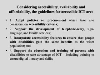 Considering accessibility, availability and
affordability, the guidelines for accessible ICT are:
• 1. Adopt policies on procurement which take into
consideration accessibility criteria;
• 2. Support the development of telephone-relay, sign-
language, and Braille services;
• 3. Incorporate accessibility features to ensure that people
with disabilities gain the same benefits as the wider
population; and
• 4. Support the education and training of persons with
disabilities to take advantage of ICT – including training to
ensure digital literacy and skills;
 
