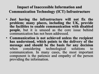Impact of Inaccessible Information and
Communication Technology (ICT) Infrastructure
• Just having the infrastructure will not fix the
problem; many places, including the UK, provide
the facilities to enable communication with disabled
people, but it is unused as the core issue behind
communication has not been addressed.
• Communication is not achieved unless the recipient
has understood, which points to the delivery of the
message and should be the basis for any decision
when considering technological solutions to
communication. In many cases, the most important
component is the patience and empathy of the person
providing the information.
 