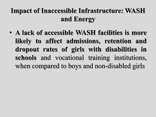 Impact of Inaccessible Infrastructure: WASH
and Energy
• A lack of accessible WASH facilities is more
likely to affect admissions, retention and
dropout rates of girls with disabilities in
schools and vocational training institutions,
when compared to boys and non-disabled girls
 
