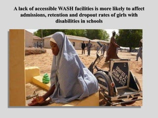 A lack of accessible WASH facilities is more likely to affect
admissions, retention and dropout rates of girls with
disabilities in schools
 