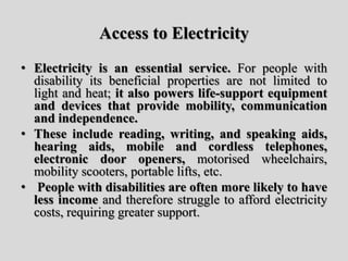 Access to Electricity
• Electricity is an essential service. For people with
disability its beneficial properties are not limited to
light and heat; it also powers life-support equipment
and devices that provide mobility, communication
and independence.
• These include reading, writing, and speaking aids,
hearing aids, mobile and cordless telephones,
electronic door openers, motorised wheelchairs,
mobility scooters, portable lifts, etc.
• People with disabilities are often more likely to have
less income and therefore struggle to afford electricity
costs, requiring greater support.
 