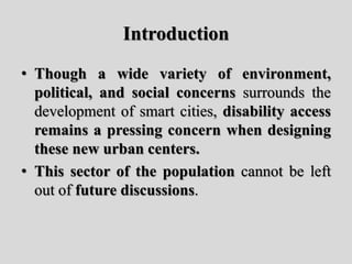 Introduction
• Though a wide variety of environment,
political, and social concerns surrounds the
development of smart cities, disability access
remains a pressing concern when designing
these new urban centers.
• This sector of the population cannot be left
out of future discussions.
 