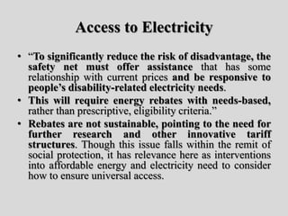 Access to Electricity
• “To significantly reduce the risk of disadvantage, the
safety net must offer assistance that has some
relationship with current prices and be responsive to
people’s disability-related electricity needs.
• This will require energy rebates with needs-based,
rather than prescriptive, eligibility criteria.”
• Rebates are not sustainable, pointing to the need for
further research and other innovative tariff
structures. Though this issue falls within the remit of
social protection, it has relevance here as interventions
into affordable energy and electricity need to consider
how to ensure universal access.
 