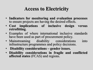 Access to Electricity
• Indicators for monitoring and evaluation processes
to ensure projects are having the desired effects.
• Cost implications of inclusive design versus
retrofitting.
• Examples of where international inclusive standards
have been used as part of procurement policy.
• Mainstreaming disability considerations into
infrastructure programmes and policy decisions.
• Disability considerations – gender issues.
• Disability considerations in fragile and conflicted
affected states (FCAS) and regions.
 