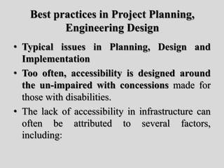 Best practices in Project Planning,
Engineering Design
• Typical issues in Planning, Design and
Implementation
• Too often, accessibility is designed around
the un-impaired with concessions made for
those with disabilities.
• The lack of accessibility in infrastructure can
often be attributed to several factors,
including:
 