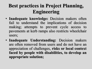 Best practices in Project Planning,
Engineering
• Inadequate knowledge: Decision makers often
fail to understand the implications of decision
making; attempts to prevent cycle access to
pavements at kerb ramps also restricts wheelchair
users;
• Inadequate Understanding: Decision makers
are often removed from users and do not have an
appreciation of challenges, risks or local context
faced by people with disabilities, to develop an
appropriate solution;
 