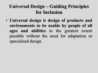 Universal Design – Guiding Principles
for Inclusion
• Universal design is design of products and
environments to be usable by people of all
ages and abilities to the greatest extent
possible without the need for adaptation or
specialised design.
 