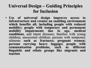 Universal Design – Guiding Principles
for Inclusion
• Use of universal design improves access to
infrastructure and creates an enabling environment
which benefits all, including people with reduced
mobility; people with temporary and permanent
mobility impairments due to age, medical
conditions, and latent diseases; families with young
children; unescorted children; persons with temporary
ailments such as fractures; pregnant women;
persons carrying heavy luggage; people with
communication problems, such as different
linguistic and ethnic groups like migrants and
tourists
 