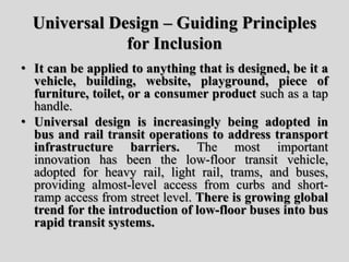 Universal Design – Guiding Principles
for Inclusion
• It can be applied to anything that is designed, be it a
vehicle, building, website, playground, piece of
furniture, toilet, or a consumer product such as a tap
handle.
• Universal design is increasingly being adopted in
bus and rail transit operations to address transport
infrastructure barriers. The most important
innovation has been the low-floor transit vehicle,
adopted for heavy rail, light rail, trams, and buses,
providing almost-level access from curbs and short-
ramp access from street level. There is growing global
trend for the introduction of low-floor buses into bus
rapid transit systems.
 