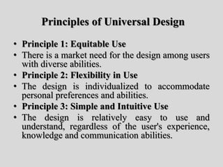 Principles of Universal Design
• Principle 1: Equitable Use
• There is a market need for the design among users
with diverse abilities.
• Principle 2: Flexibility in Use
• The design is individualized to accommodate
personal preferences and abilities.
• Principle 3: Simple and Intuitive Use
• The design is relatively easy to use and
understand, regardless of the user's experience,
knowledge and communication abilities.
 