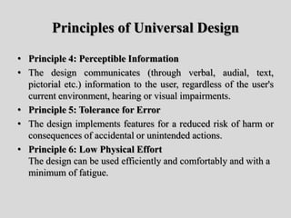 Principles of Universal Design
• Principle 4: Perceptible Information
• The design communicates (through verbal, audial, text,
pictorial etc.) information to the user, regardless of the user's
current environment, hearing or visual impairments.
• Principle 5: Tolerance for Error
• The design implements features for a reduced risk of harm or
consequences of accidental or unintended actions.
• Principle 6: Low Physical Effort
The design can be used efficiently and comfortably and with a
minimum of fatigue.
 