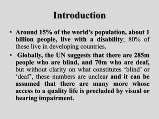 Introduction
• Around 15% of the world’s population, about 1
billion people, live with a disability; 80% of
these live in developing countries.
• Globally, the UN suggests that there are 285m
people who are blind, and 70m who are deaf,
but without clarity on what constitutes ‘blind’ or
‘deaf’, these numbers are unclear and it can be
assumed that there are many more whose
access to a quality life is precluded by visual or
hearing impairment.
 