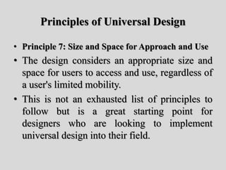 Principles of Universal Design
• Principle 7: Size and Space for Approach and Use
• The design considers an appropriate size and
space for users to access and use, regardless of
a user's limited mobility.
• This is not an exhausted list of principles to
follow but is a great starting point for
designers who are looking to implement
universal design into their field.
 