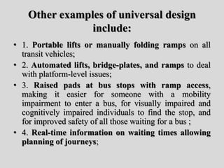 Other examples of universal design
include:
• 1. Portable lifts or manually folding ramps on all
transit vehicles;
• 2. Automated lifts, bridge-plates, and ramps to deal
with platform-level issues;
• 3. Raised pads at bus stops with ramp access,
making it easier for someone with a mobility
impairment to enter a bus, for visually impaired and
cognitively impaired individuals to find the stop, and
for improved safety of all those waiting for a bus ;
• 4. Real-time information on waiting times allowing
planning of journeys;
 