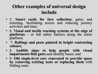 Other examples of universal design
include
• 5. Smart cards for fare collection, gates, and
ticketing, facilitating access and reducing journey
activities and time;
• 6. Visual and tactile warning systems at the edge of
platforms – or full safety barriers along the entire
platform;
• 7. Railings and posts painted in bright contrasting
colours;
• 8. Audible signs to help people with visual
impairments find gates and identify buses; and
• 9. Old single-level cars renovated to provide space
by removing existing seats or replacing them with
folding seats.
 