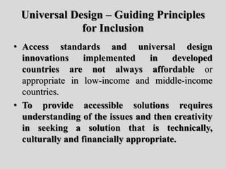 Universal Design – Guiding Principles
for Inclusion
• Access standards and universal design
innovations implemented in developed
countries are not always affordable or
appropriate in low-income and middle-income
countries.
• To provide accessible solutions requires
understanding of the issues and then creativity
in seeking a solution that is technically,
culturally and financially appropriate.
 
