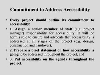 Commitment to Address Accessibility
• Every project should outline its commitment to
accessibility:
• 1. Assign a senior member of staff (e.g. project
manager) responsibility for accessibility. It will be
her/his role to ensure and advocate that accessibility is
addressed at all stages of the project (e.g. design,
construction and handover),
• 2. Prepare a brief statement on how accessibility is
going to be addressed throughout the project, and
• 3. Put accessibility on the agenda throughout the
project.
 