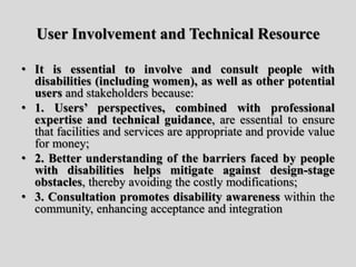 User Involvement and Technical Resource
• It is essential to involve and consult people with
disabilities (including women), as well as other potential
users and stakeholders because:
• 1. Users’ perspectives, combined with professional
expertise and technical guidance, are essential to ensure
that facilities and services are appropriate and provide value
for money;
• 2. Better understanding of the barriers faced by people
with disabilities helps mitigate against design-stage
obstacles, thereby avoiding the costly modifications;
• 3. Consultation promotes disability awareness within the
community, enhancing acceptance and integration
 