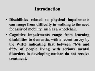 Introduction
• Disabilities related to physical impairments
can range from difficulty in walking to the need
for assisted mobility, such as a wheelchair.
• Cognitive impairments range from learning
disabilities to dementia, with a recent survey by
the WHO indicating that between 76% and
85% of people living with serious mental
disorders in developing nations do not receive
treatment.
 