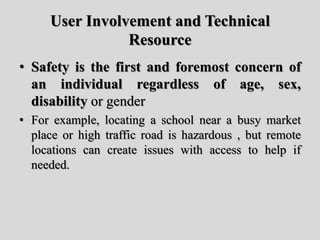 User Involvement and Technical
Resource
• Safety is the first and foremost concern of
an individual regardless of age, sex,
disability or gender
• For example, locating a school near a busy market
place or high traffic road is hazardous , but remote
locations can create issues with access to help if
needed.
 