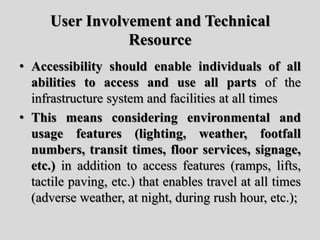 User Involvement and Technical
Resource
• Accessibility should enable individuals of all
abilities to access and use all parts of the
infrastructure system and facilities at all times
• This means considering environmental and
usage features (lighting, weather, footfall
numbers, transit times, floor services, signage,
etc.) in addition to access features (ramps, lifts,
tactile paving, etc.) that enables travel at all times
(adverse weather, at night, during rush hour, etc.);
 