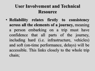 User Involvement and Technical
Resource
• Reliability relates firstly to consistency
across all the elements of a journey, meaning
a person embarking on a trip must have
confidence that all parts of the journey,
including hard (i.e. infrastructure, vehicles)
and soft (on-time performance, delays) will be
accessible. This links closely to the whole trip
chain;
 