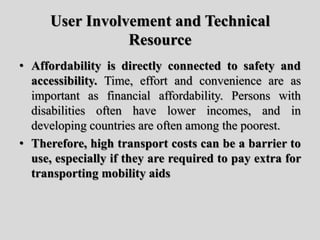 User Involvement and Technical
Resource
• Affordability is directly connected to safety and
accessibility. Time, effort and convenience are as
important as financial affordability. Persons with
disabilities often have lower incomes, and in
developing countries are often among the poorest.
• Therefore, high transport costs can be a barrier to
use, especially if they are required to pay extra for
transporting mobility aids
 