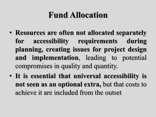 Fund Allocation
• Resources are often not allocated separately
for accessibility requirements during
planning, creating issues for project design
and implementation, leading to potential
compromises in quality and quantity.
• It is essential that universal accessibility is
not seen as an optional extra, but that costs to
achieve it are included from the outset
 