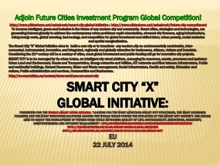 SMART CITY “X”
GLOBAL INITIATIVE:PRESENTED FOR THE WORLD SMART CITIES AWARDS, “LOOKING FOR THE MOST AMBITIOUS SMART CITY STRATEGIES, THE MOST ADVANCED
PROJECTS AND THE MOST INNOVATIVE SOLUTIONS AROUND THE WORLD WHICH FOSTER THE EVOLUTION OF THE SMART CITY CONCEPT. THE AWARD
AIMS TO BOOST THE DEVELOPMENT OF FUTURE CITIES WHILE IMPROVING QUALITY OF LIFE, SUSTAINABILITY, INNOVATION, CREATIVITY,
COMPETITIVENESS AND EFFICIENT MANAGEMENT”. HTTP://EU-SMARTCITIES.EU/CONTENT/LOOKING-INNOVATIVE-SMART-CITY-INITIATIVES
HTTP://EU-SMARTCITIES.EU/BLOG/SMART-CITIES-GLOBAL-INITIATIVE
HTTP://EU-SMARTCITIES.EU/CONTENT/SHOW-WORLD-YOU-ARE-SMART-CITY
EU
22 JULY 2014
Adjoin Future Cities Investment Program Global Competition!
http://www.slideshare.net/ashabook/smart-city-global-initiative ; http://www.slideshare.net/ashabook/future-city-commitment
To become intelligent, green and inclusive is the future of any modern city and community. Smart cities, strategies and technologies, are
generating interest globally to address the contemporary urban problems: rapid urbanization, stressed city finances, aging infrastructure,
rising energy costs, global warming, bad ecology, and competition for global investment and skilled labor, urban poverty, social exclusion
and spatial marginalization.
The Smart City “X” Global Initiative aims to build a new city or to transform any modern city as environmentally sustainable, inter-
connected, instrumented, innovative, and integrated, regionally and globally attractive for businesses, citizens, visitors and investors.
Considering the 21st century will be a century of cities, most global investment and public funding will go for innovative city projects.
SMART CITY is to be managed by its urban brains, an intelligent city cloud platform, managing its resources, assets, processes and systems:
Urban Land and Environment, Roads and Transportation, Energy networks and Utilities, ICT networks and fiber telecom infrastructure, Public
and residential buildings, Natural Resources, Water and Waste management, Social infrastructure, Health and safety, Education and
culture, Public administration and services, Communities and Businesses.
http://eu-smartcities.eu/content/show-world-you-are-smart-city
 