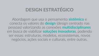 DESIGN ESTRATÉGICO
Abordagem que usa o pensamento sistêmico e
conecta os valores do design (design centrado nas
pessoas) valorizando as conexões multidisciplinares
em busca de viabilizar soluções inovadoras, podendo
ser essas: estruturas, modelos, ecossistemas, novos
negócios, ações sociais e culturais, entre outras.
 