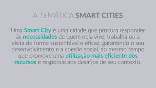 A TEMÁTICA SMART CITIES
Uma Smart City é uma cidade que procura responder
às necessidades de quem nela vive, trabalha ou a
visita de forma sustentável e eficaz, garantindo o seu
desenvolvimento e a coesão social, ao mesmo tempo
que promove uma utilização mais eficiente dos
recursos e responde aos desafios de seu contexto.
 