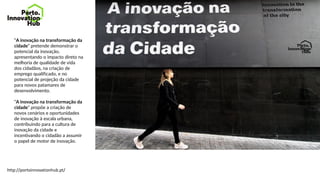 “A inovação na transformação da
cidade” pretende demonstrar o
potencial da inovação,
apresentando o impacto direto na
melhoria de qualidade de vida
dos cidadãos, na criação de
emprego qualificado, e no
potencial de projeção da cidade
para novos patamares de
desenvolvimento.
“A inovação na transformação da
cidade” propõe a criação de
novos cenários e oportunidades
de inovação à escala urbana,
contribuindo para a cultura de
inovação da cidade e
incentivando o cidadão a assumir
o papel de motor de inovação.
http://portoinnovationhub.pt/
 