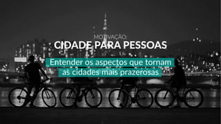MOTIVAÇÃO:
CIDADE PARA PESSOAS
Entender os aspectos que tornam
as cidades mais prazerosas
 