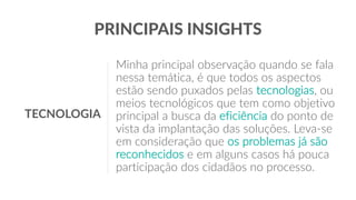 Minha principal observação quando se fala
nessa temática, é que todos os aspectos
estão sendo puxados pelas tecnologias, ou
meios tecnológicos que tem como objetivo
principal a busca da eficiência do ponto de
vista da implantação das soluções. Leva-se
em consideração que os problemas já são
reconhecidos e em alguns casos há pouca
participação dos cidadãos no processo.
PRINCIPAIS INSIGHTS
TECNOLOGIA
 