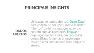 PRINCIPAIS INSIGHTS
Utilização de dados abertos (Open Data)
para criação de soluções, mas o mindset
”abertos” tanto nos espaços quanto o
contato com as lideranças. Engajar a
população em lab cities, em processos
etnográficos, fomentar o movimento
maker e uma comunidade mais ampla de
atores.
DADOS
ABERTOS
 