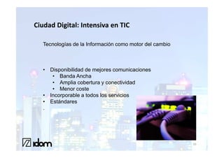 Ciudad Digital: Intensiva en TIC

   Tecnologías de la Información como motor del cambio



   • Disponibilidad de mejores comunicaciones
      • Banda Ancha
      • Amplia cobertura y conectividad
      • Menor coste
   • Incorporable a todos los servicios
   • Estándares
   .




                                                         10
 
